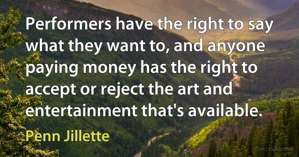 Performers have the right to say what they want to, and anyone paying money has the right to accept or reject the art and entertainment that's available. (Penn Jillette)