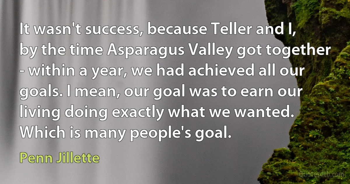 It wasn't success, because Teller and I, by the time Asparagus Valley got together - within a year, we had achieved all our goals. I mean, our goal was to earn our living doing exactly what we wanted. Which is many people's goal. (Penn Jillette)