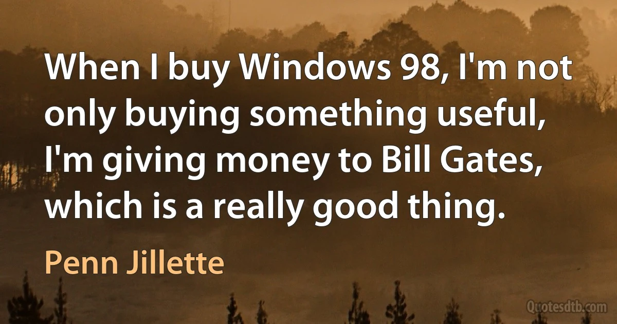 When I buy Windows 98, I'm not only buying something useful, I'm giving money to Bill Gates, which is a really good thing. (Penn Jillette)