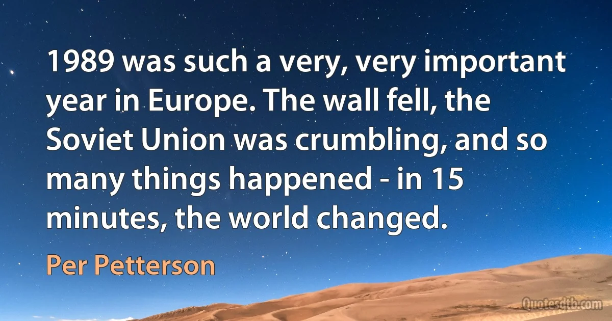 1989 was such a very, very important year in Europe. The wall fell, the Soviet Union was crumbling, and so many things happened - in 15 minutes, the world changed. (Per Petterson)