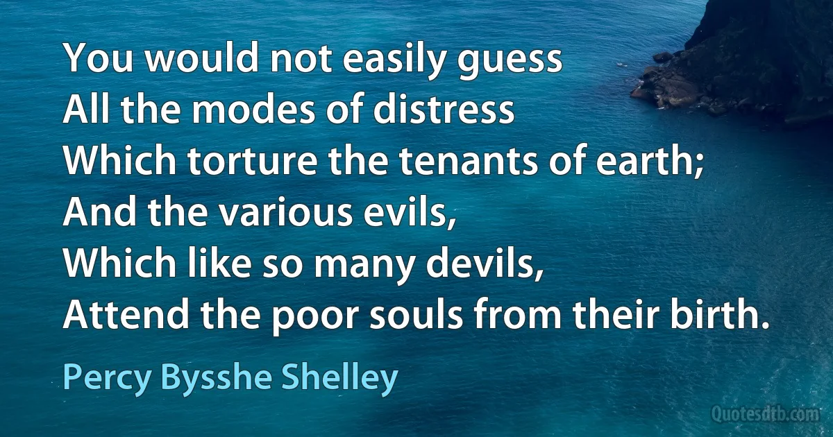 You would not easily guess
All the modes of distress
Which torture the tenants of earth;
And the various evils,
Which like so many devils,
Attend the poor souls from their birth. (Percy Bysshe Shelley)