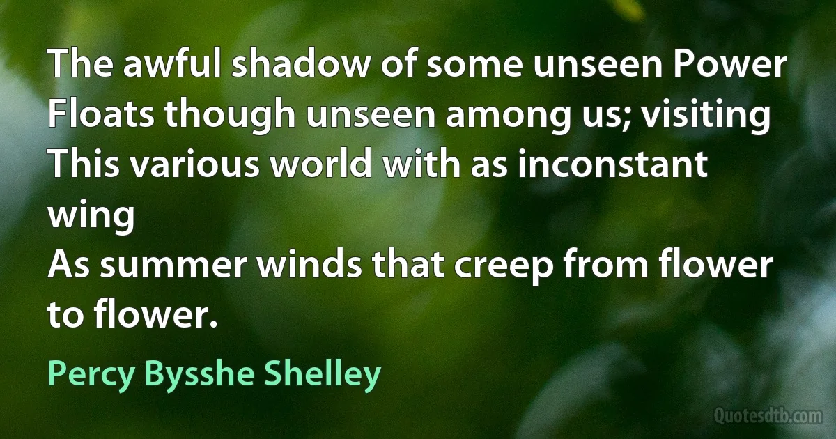 The awful shadow of some unseen Power
Floats though unseen among us; visiting
This various world with as inconstant wing
As summer winds that creep from flower to flower. (Percy Bysshe Shelley)