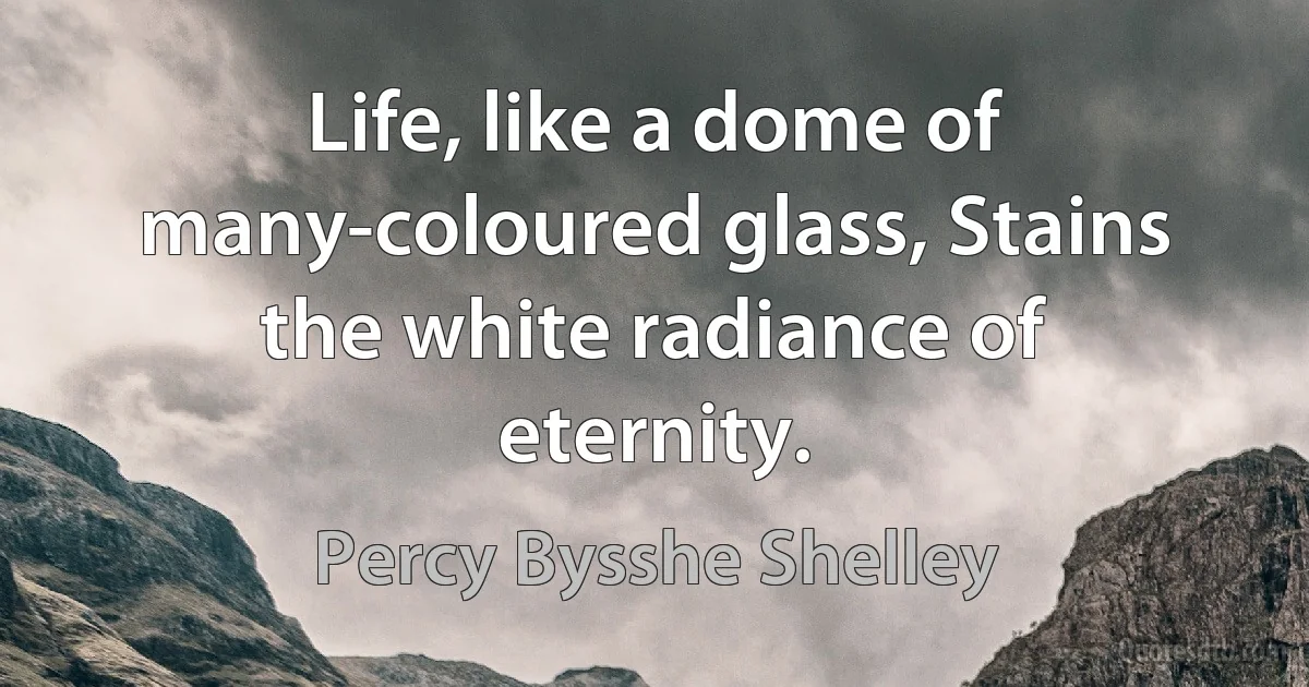 Life, like a dome of many-coloured glass, Stains the white radiance of eternity. (Percy Bysshe Shelley)