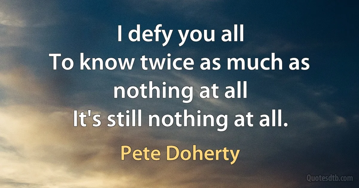 I defy you all
To know twice as much as nothing at all
It's still nothing at all. (Pete Doherty)