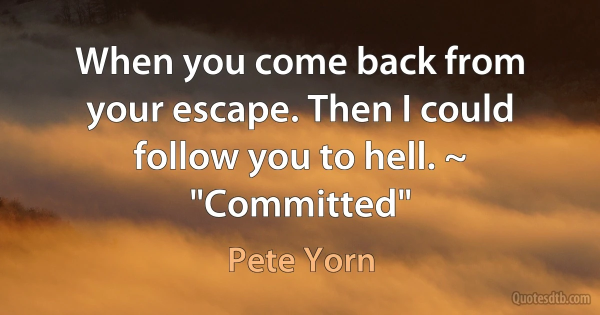 When you come back from your escape. Then I could follow you to hell. ~ "Committed" (Pete Yorn)