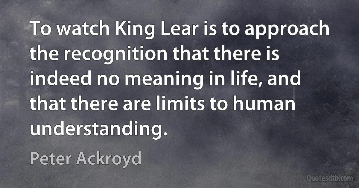 To watch King Lear is to approach the recognition that there is indeed no meaning in life, and that there are limits to human understanding. (Peter Ackroyd)