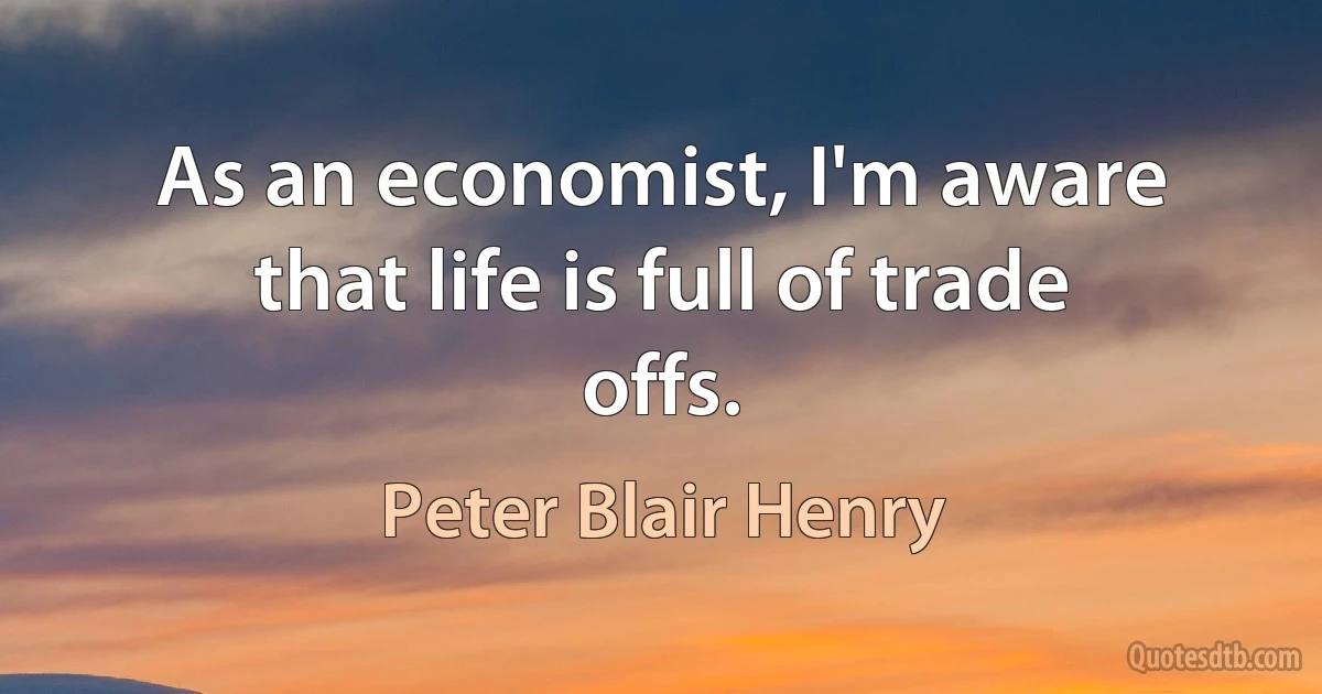 As an economist, I'm aware that life is full of trade offs. (Peter Blair Henry)