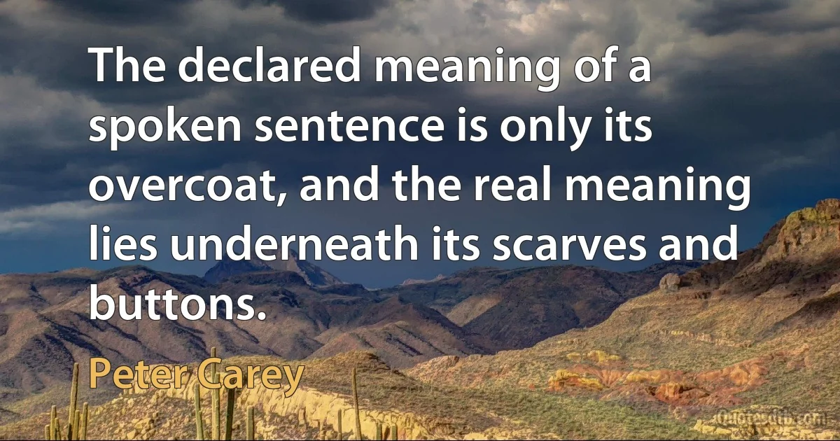 The declared meaning of a spoken sentence is only its overcoat, and the real meaning lies underneath its scarves and buttons. (Peter Carey)