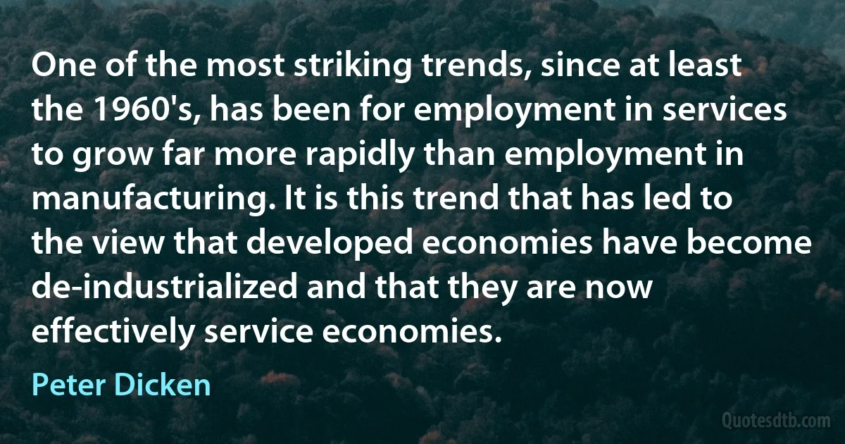 One of the most striking trends, since at least the 1960's, has been for employment in services to grow far more rapidly than employment in manufacturing. It is this trend that has led to the view that developed economies have become de-industrialized and that they are now effectively service economies. (Peter Dicken)