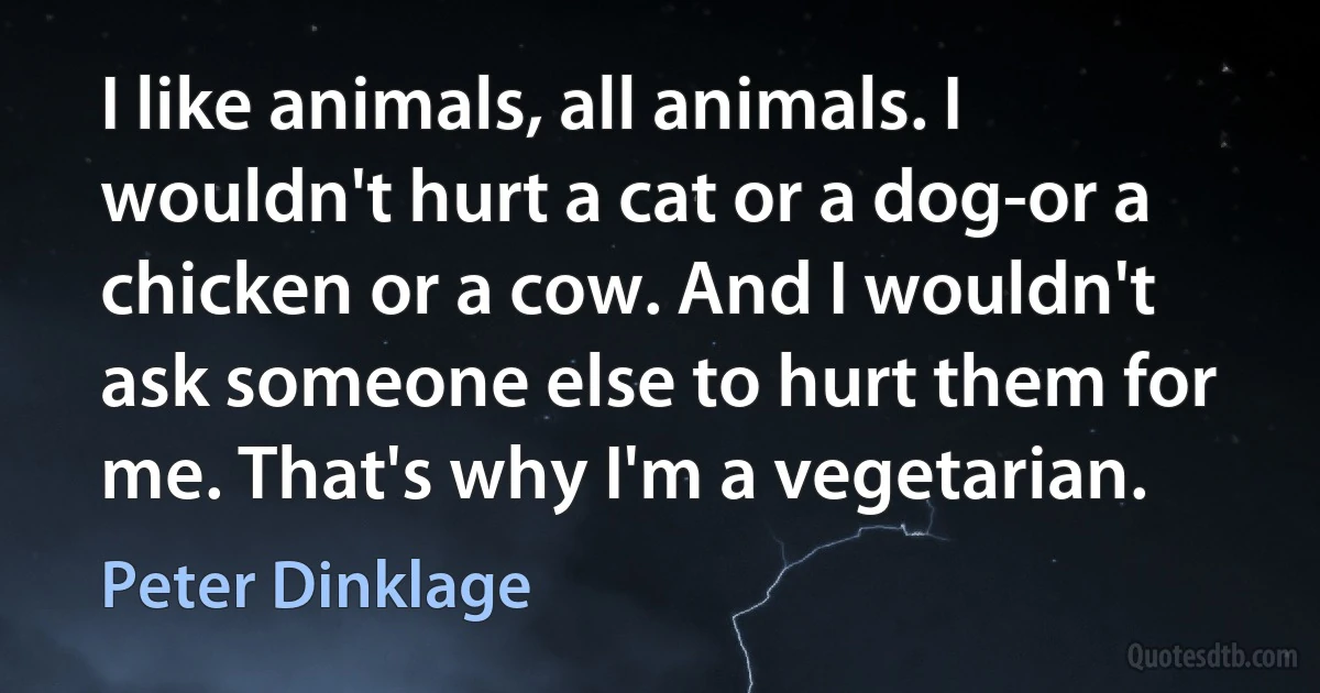 I like animals, all animals. I wouldn't hurt a cat or a dog-or a chicken or a cow. And I wouldn't ask someone else to hurt them for me. That's why I'm a vegetarian. (Peter Dinklage)