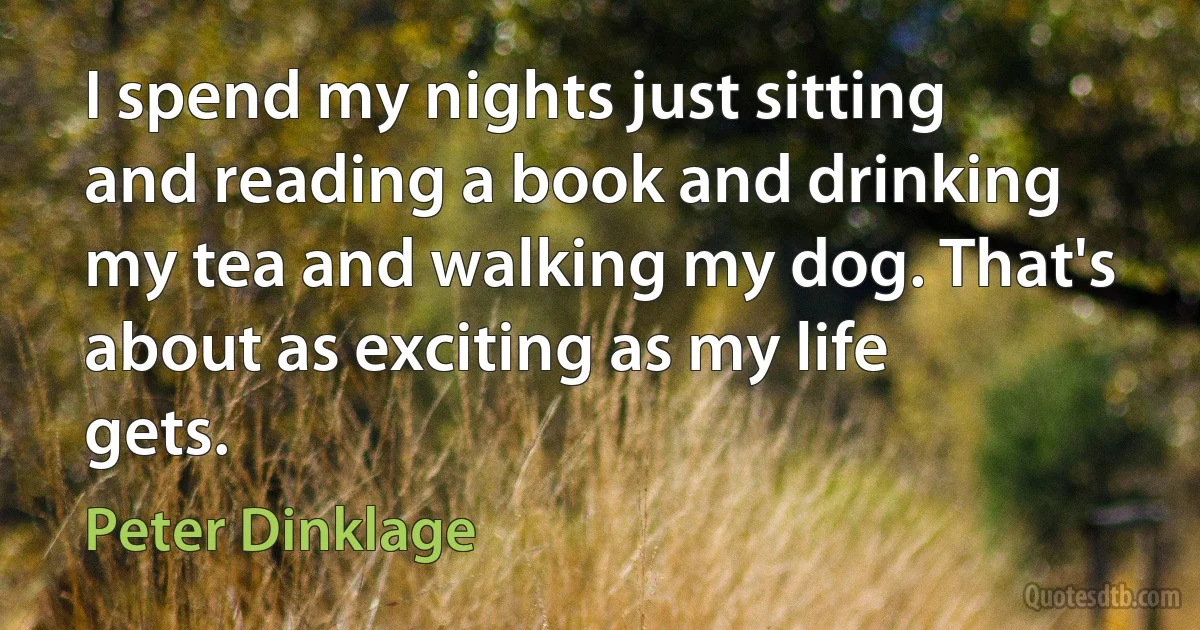 I spend my nights just sitting and reading a book and drinking my tea and walking my dog. That's about as exciting as my life gets. (Peter Dinklage)