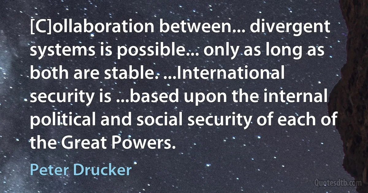 [C]ollaboration between... divergent systems is possible... only as long as both are stable. ...International security is ...based upon the internal political and social security of each of the Great Powers. (Peter Drucker)