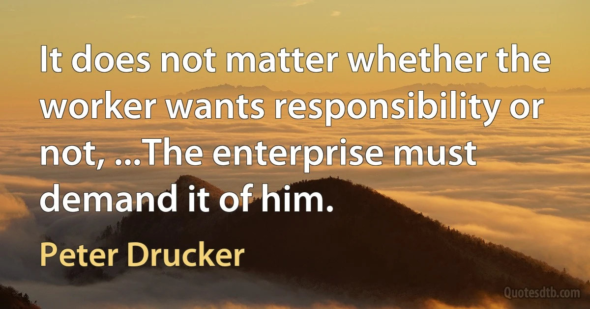 It does not matter whether the worker wants responsibility or not, ...The enterprise must demand it of him. (Peter Drucker)