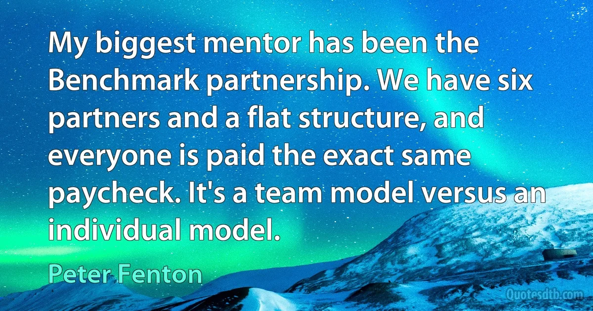 My biggest mentor has been the Benchmark partnership. We have six partners and a flat structure, and everyone is paid the exact same paycheck. It's a team model versus an individual model. (Peter Fenton)