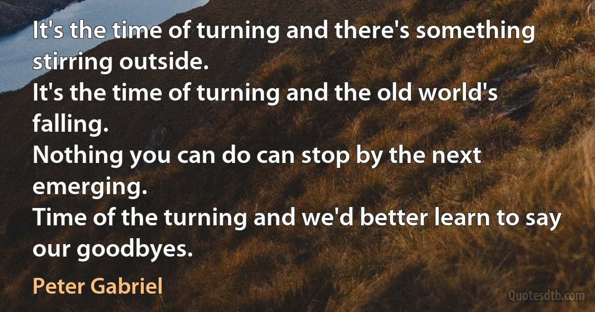 It's the time of turning and there's something stirring outside.
It's the time of turning and the old world's falling.
Nothing you can do can stop by the next emerging.
Time of the turning and we'd better learn to say our goodbyes. (Peter Gabriel)