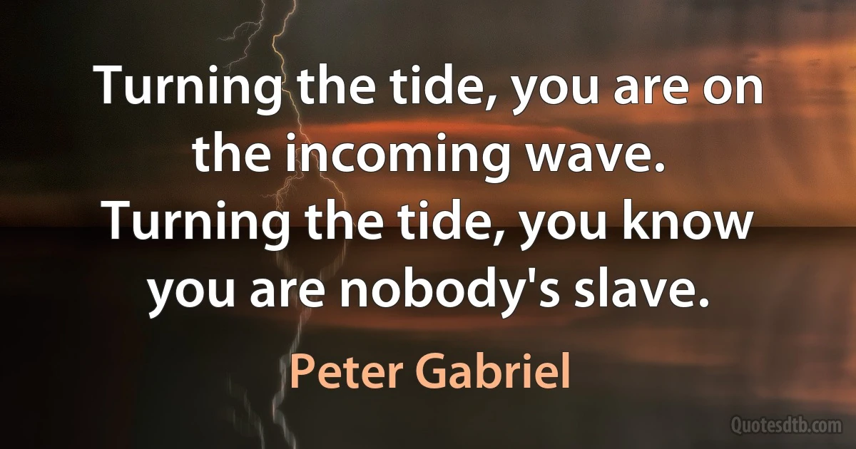 Turning the tide, you are on the incoming wave.
Turning the tide, you know you are nobody's slave. (Peter Gabriel)