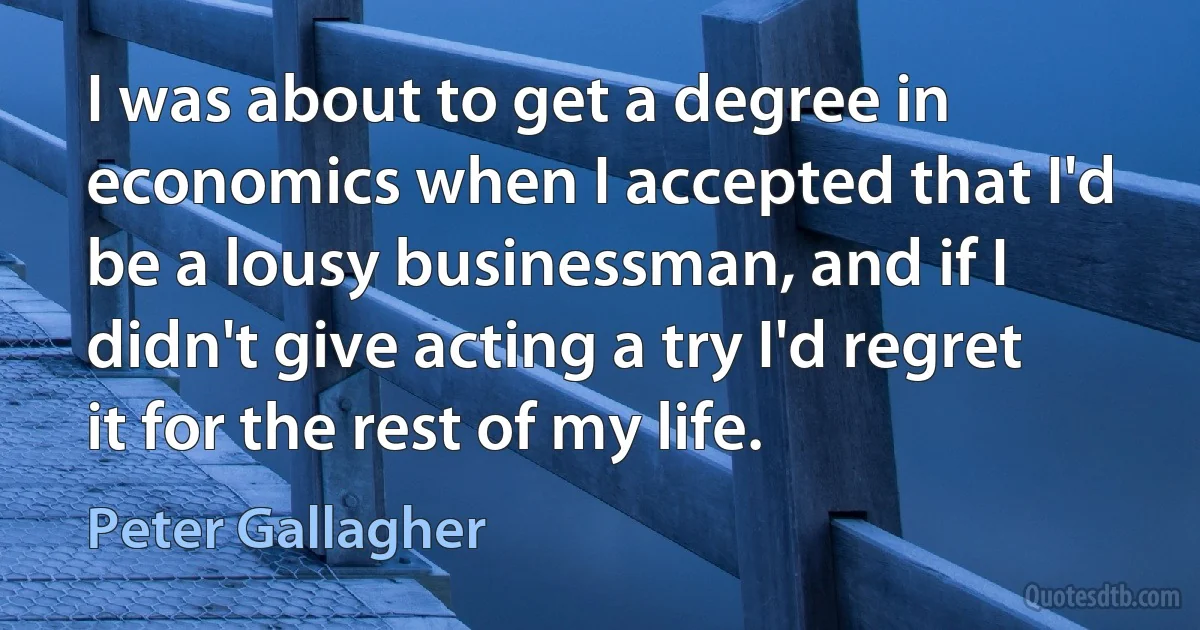 I was about to get a degree in economics when I accepted that I'd be a lousy businessman, and if I didn't give acting a try I'd regret it for the rest of my life. (Peter Gallagher)