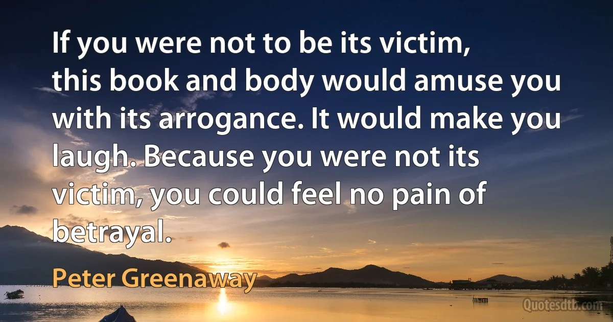 If you were not to be its victim, this book and body would amuse you with its arrogance. It would make you laugh. Because you were not its victim, you could feel no pain of betrayal. (Peter Greenaway)