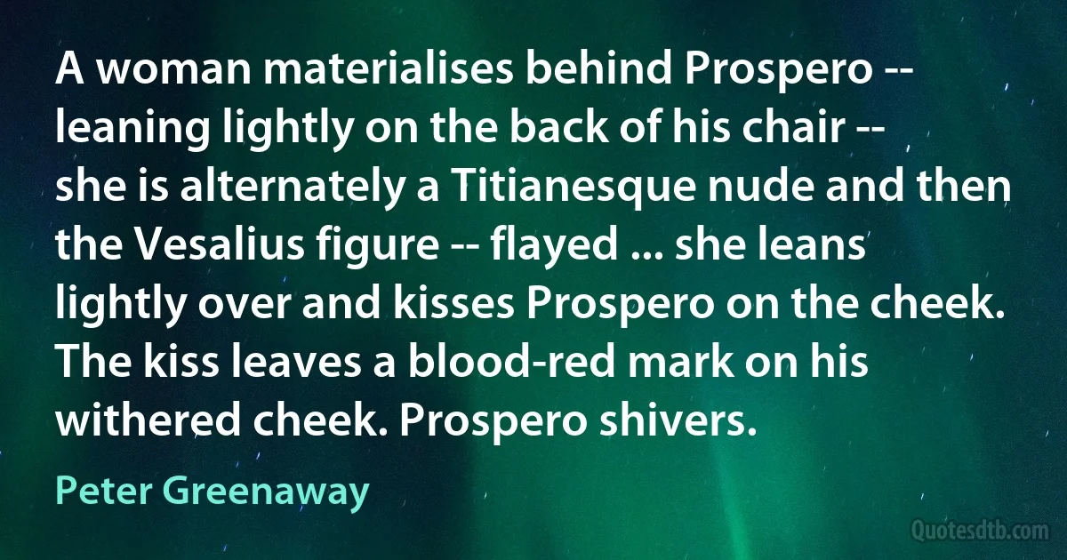 A woman materialises behind Prospero -- leaning lightly on the back of his chair -- she is alternately a Titianesque nude and then the Vesalius figure -- flayed ... she leans lightly over and kisses Prospero on the cheek. The kiss leaves a blood-red mark on his withered cheek. Prospero shivers. (Peter Greenaway)