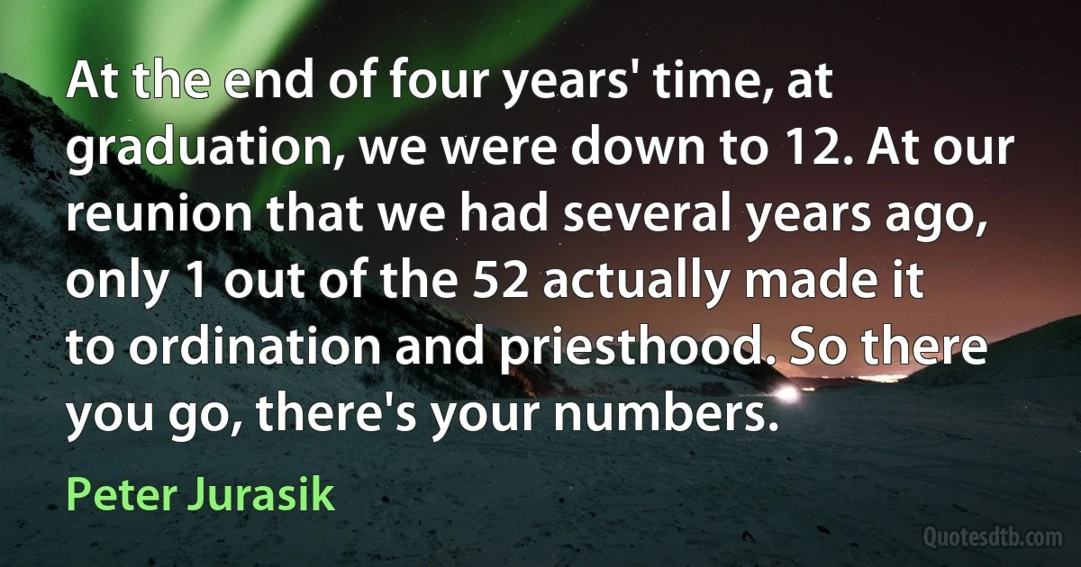 At the end of four years' time, at graduation, we were down to 12. At our reunion that we had several years ago, only 1 out of the 52 actually made it to ordination and priesthood. So there you go, there's your numbers. (Peter Jurasik)