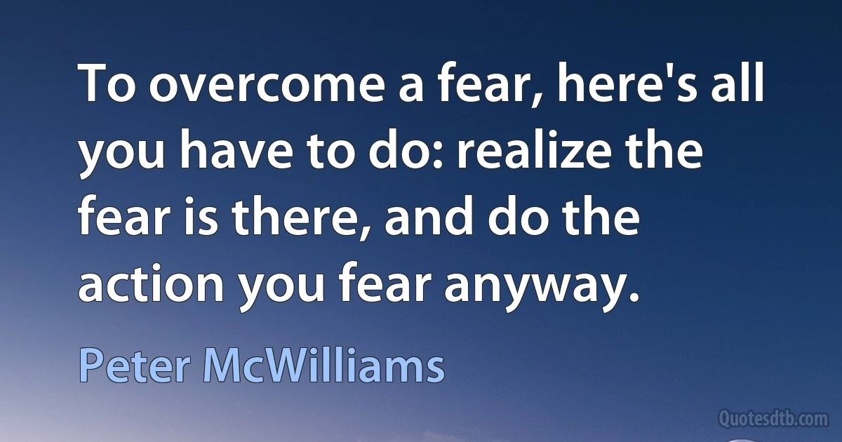 To overcome a fear, here's all you have to do: realize the fear is there, and do the action you fear anyway. (Peter McWilliams)