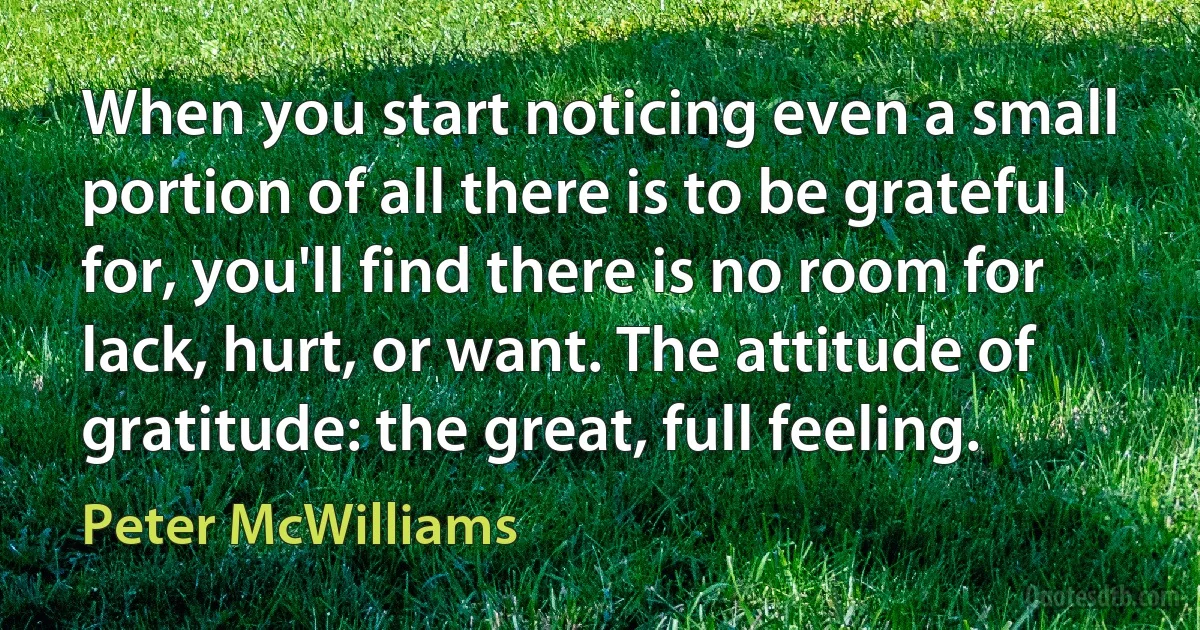 When you start noticing even a small portion of all there is to be grateful for, you'll find there is no room for lack, hurt, or want. The attitude of gratitude: the great, full feeling. (Peter McWilliams)