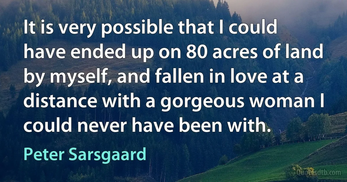 It is very possible that I could have ended up on 80 acres of land by myself, and fallen in love at a distance with a gorgeous woman I could never have been with. (Peter Sarsgaard)