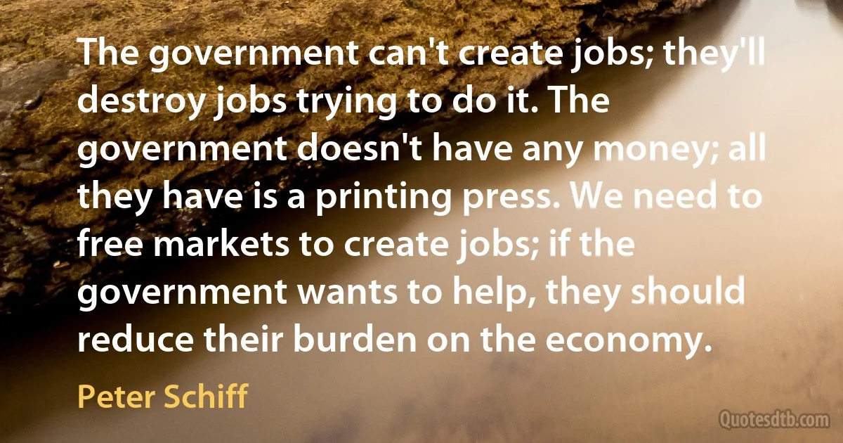 The government can't create jobs; they'll destroy jobs trying to do it. The government doesn't have any money; all they have is a printing press. We need to free markets to create jobs; if the government wants to help, they should reduce their burden on the economy. (Peter Schiff)