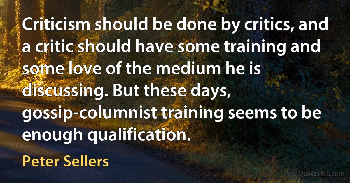 Criticism should be done by critics, and a critic should have some training and some love of the medium he is discussing. But these days, gossip-columnist training seems to be enough qualification. (Peter Sellers)