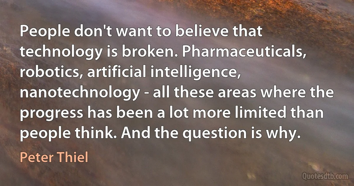 People don't want to believe that technology is broken. Pharmaceuticals, robotics, artificial intelligence, nanotechnology - all these areas where the progress has been a lot more limited than people think. And the question is why. (Peter Thiel)