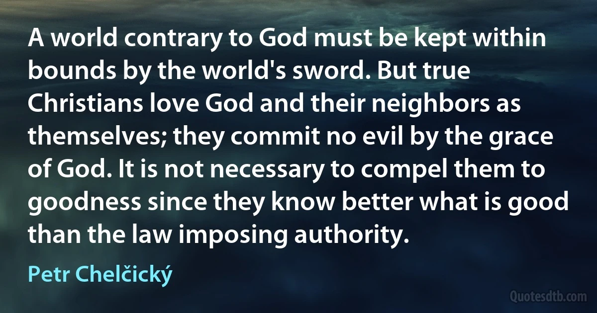 A world contrary to God must be kept within bounds by the world's sword. But true Christians love God and their neighbors as themselves; they commit no evil by the grace of God. It is not necessary to compel them to goodness since they know better what is good than the law imposing authority. (Petr Chelčický)