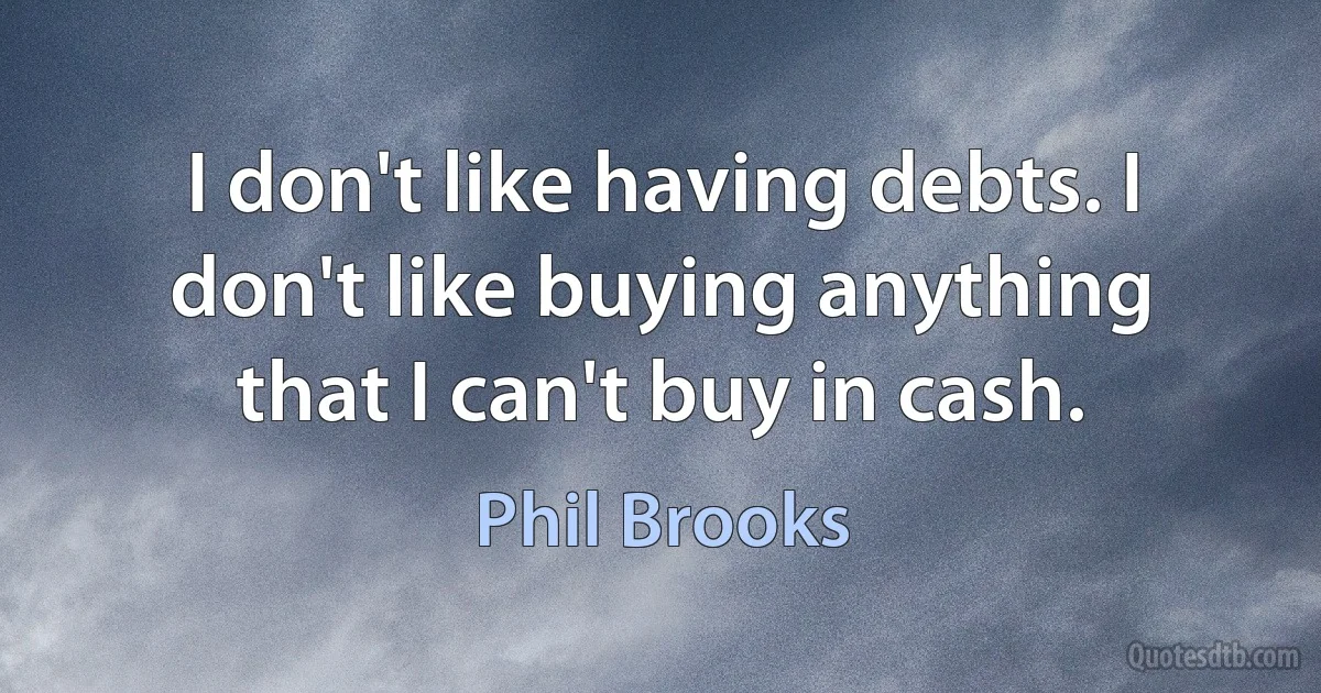 I don't like having debts. I don't like buying anything that I can't buy in cash. (Phil Brooks)