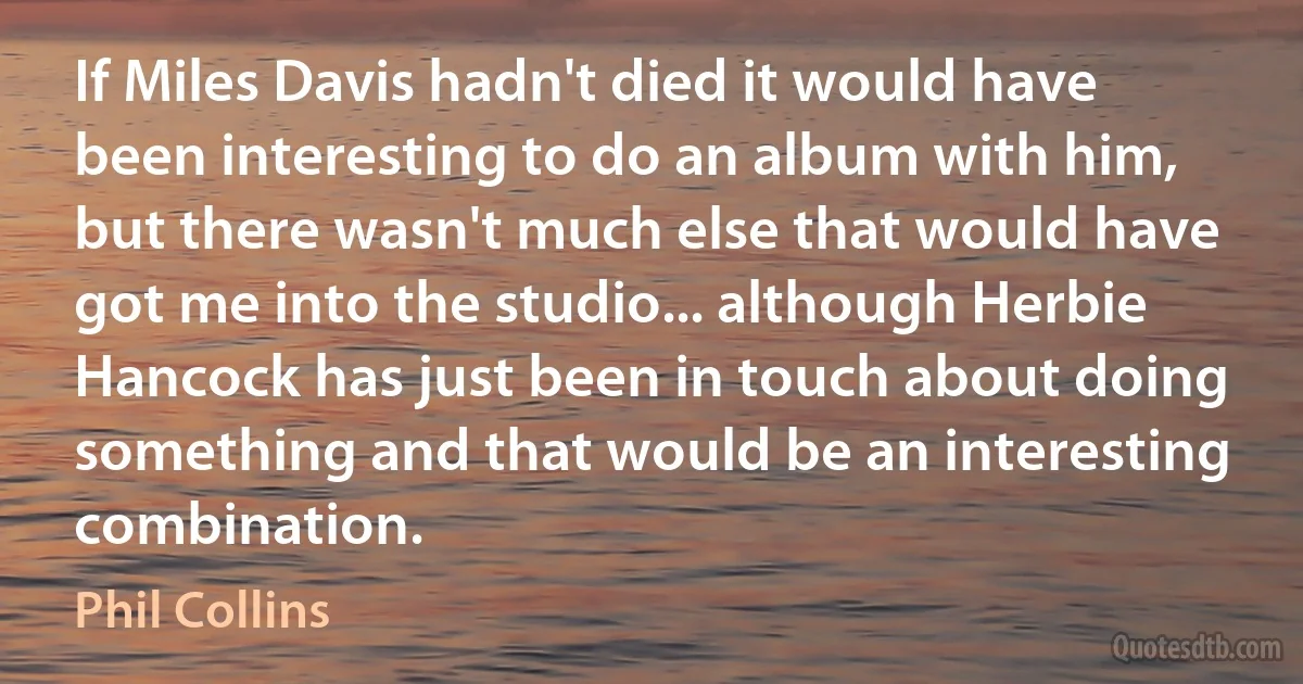 If Miles Davis hadn't died it would have been interesting to do an album with him, but there wasn't much else that would have got me into the studio... although Herbie Hancock has just been in touch about doing something and that would be an interesting combination. (Phil Collins)