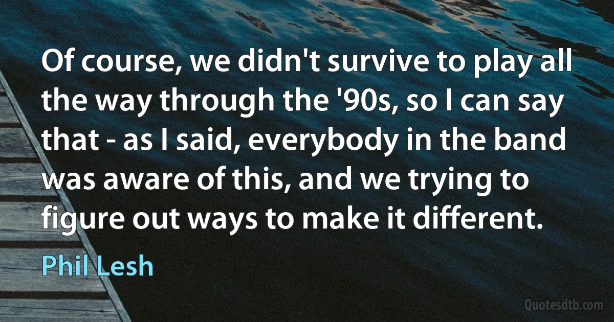 Of course, we didn't survive to play all the way through the '90s, so I can say that - as I said, everybody in the band was aware of this, and we trying to figure out ways to make it different. (Phil Lesh)