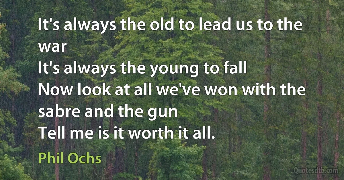 It's always the old to lead us to the war
It's always the young to fall
Now look at all we've won with the sabre and the gun
Tell me is it worth it all. (Phil Ochs)