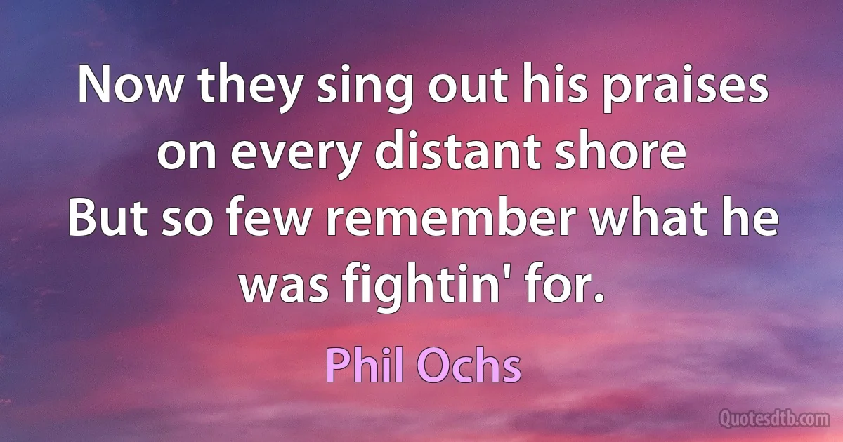 Now they sing out his praises on every distant shore
But so few remember what he was fightin' for. (Phil Ochs)