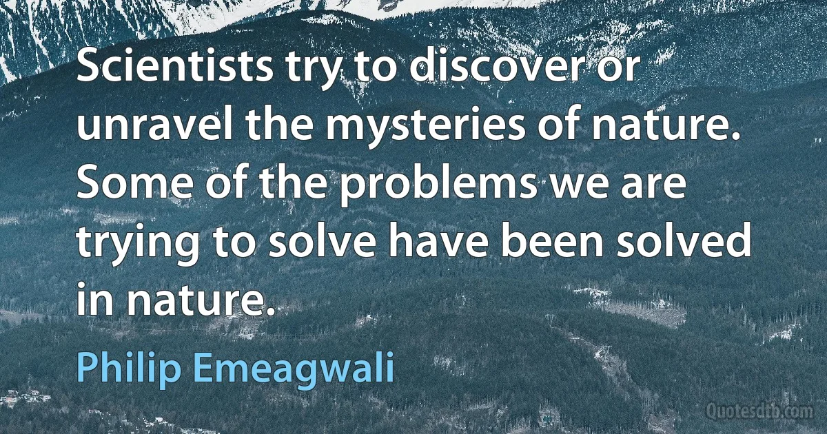 Scientists try to discover or unravel the mysteries of nature. Some of the problems we are trying to solve have been solved in nature. (Philip Emeagwali)