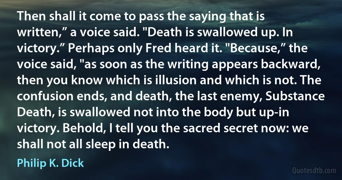 Then shall it come to pass the saying that is written,” a voice said. "Death is swallowed up. In victory.” Perhaps only Fred heard it. "Because,” the voice said, "as soon as the writing appears backward, then you know which is illusion and which is not. The confusion ends, and death, the last enemy, Substance Death, is swallowed not into the body but up-in victory. Behold, I tell you the sacred secret now: we shall not all sleep in death. (Philip K. Dick)