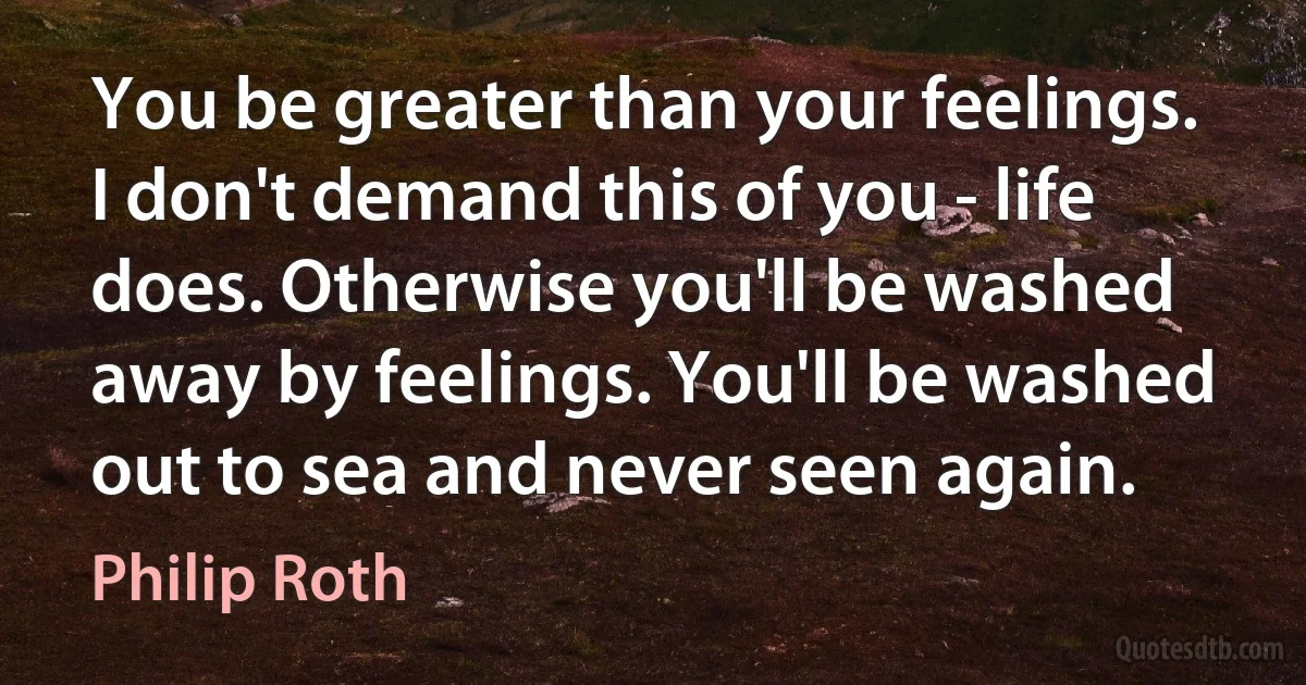 You be greater than your feelings. I don't demand this of you - life does. Otherwise you'll be washed away by feelings. You'll be washed out to sea and never seen again. (Philip Roth)