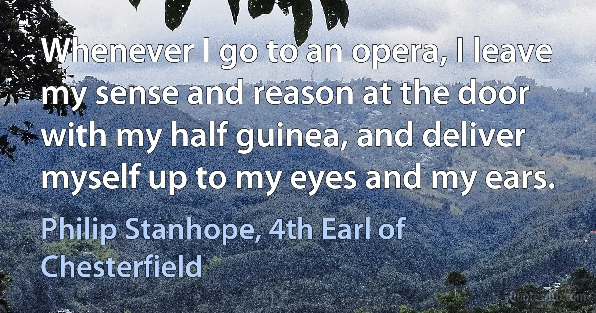 Whenever I go to an opera, I leave my sense and reason at the door with my half guinea, and deliver myself up to my eyes and my ears. (Philip Stanhope, 4th Earl of Chesterfield)