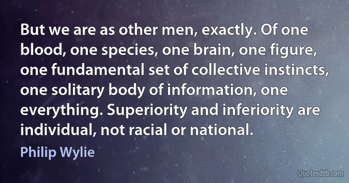 But we are as other men, exactly. Of one blood, one species, one brain, one figure, one fundamental set of collective instincts, one solitary body of information, one everything. Superiority and inferiority are individual, not racial or national. (Philip Wylie)