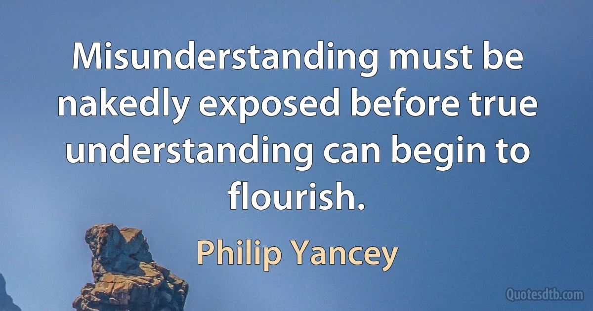 Misunderstanding must be nakedly exposed before true understanding can begin to flourish. (Philip Yancey)