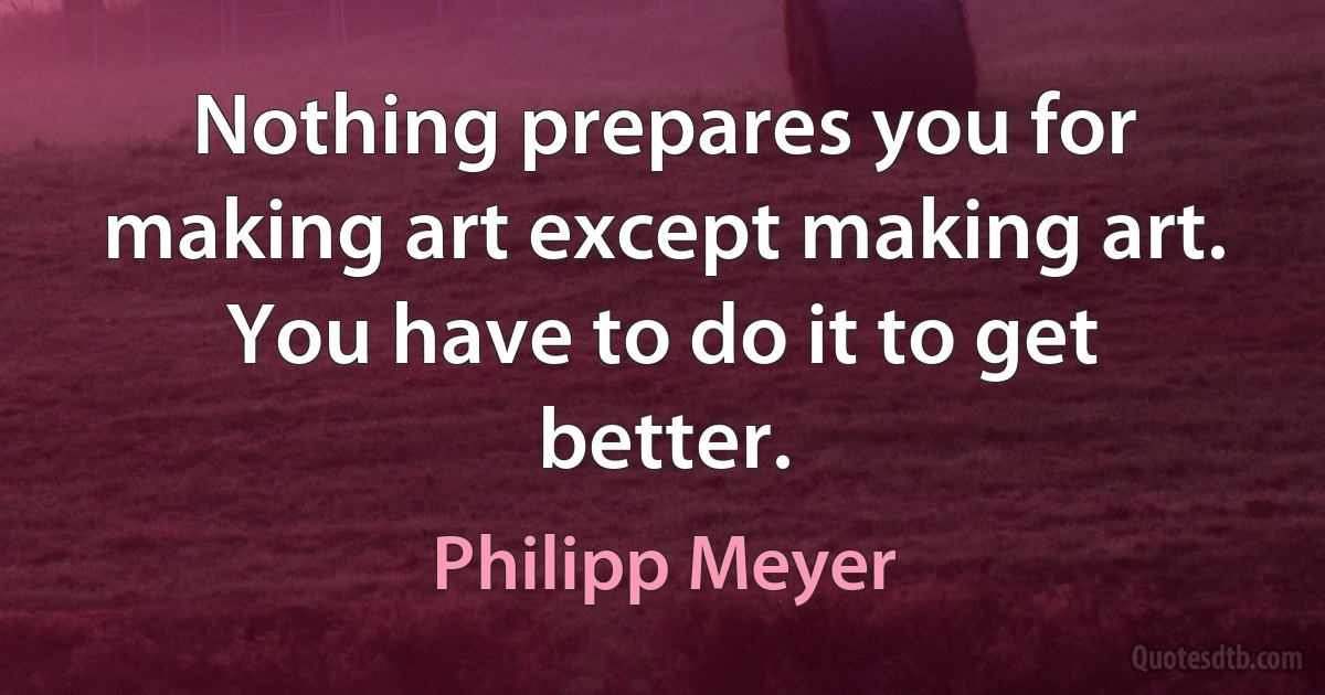 Nothing prepares you for making art except making art. You have to do it to get better. (Philipp Meyer)