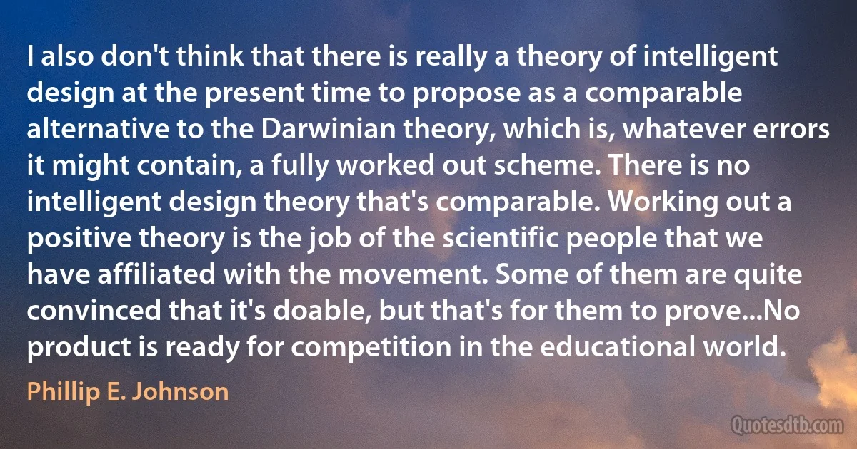 I also don't think that there is really a theory of intelligent design at the present time to propose as a comparable alternative to the Darwinian theory, which is, whatever errors it might contain, a fully worked out scheme. There is no intelligent design theory that's comparable. Working out a positive theory is the job of the scientific people that we have affiliated with the movement. Some of them are quite convinced that it's doable, but that's for them to prove...No product is ready for competition in the educational world. (Phillip E. Johnson)