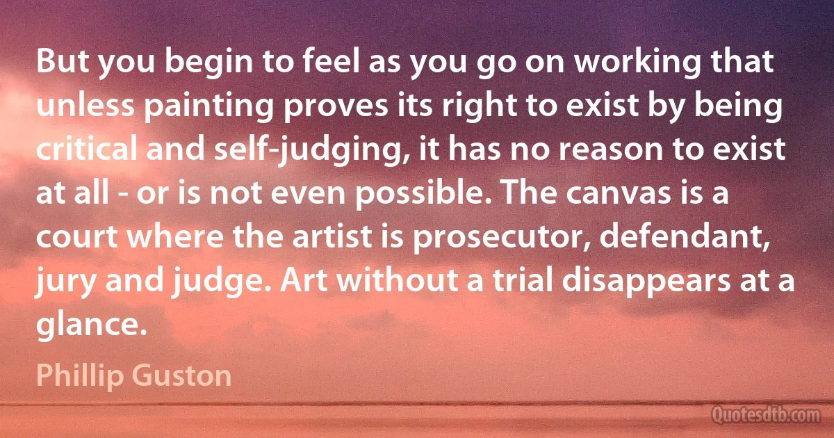 But you begin to feel as you go on working that unless painting proves its right to exist by being critical and self-judging, it has no reason to exist at all - or is not even possible. The canvas is a court where the artist is prosecutor, defendant, jury and judge. Art without a trial disappears at a glance. (Phillip Guston)