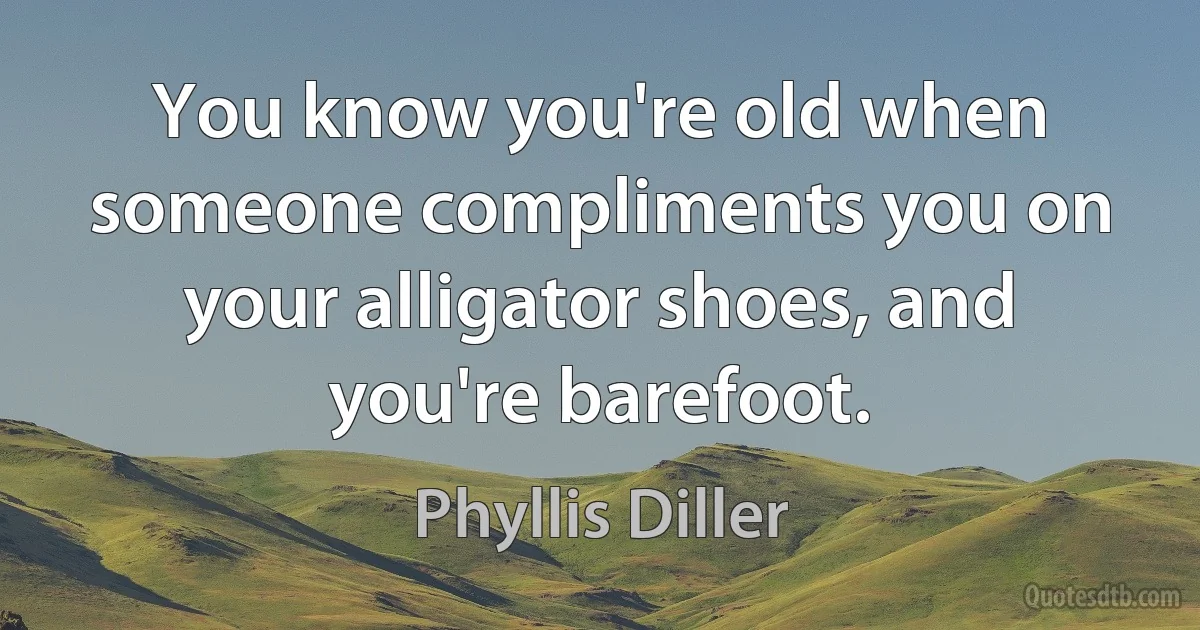 You know you're old when someone compliments you on your alligator shoes, and you're barefoot. (Phyllis Diller)