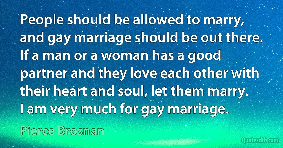 People should be allowed to marry, and gay marriage should be out there. If a man or a woman has a good partner and they love each other with their heart and soul, let them marry. I am very much for gay marriage. (Pierce Brosnan)