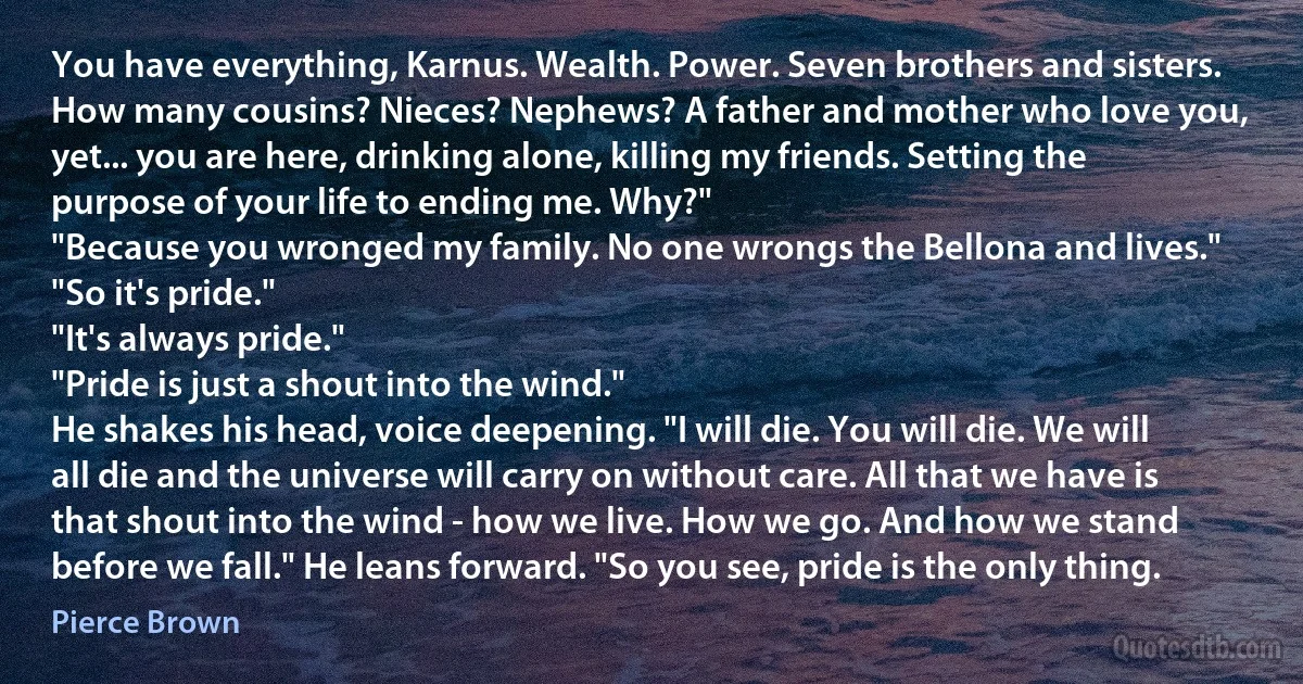 You have everything, Karnus. Wealth. Power. Seven brothers and sisters. How many cousins? Nieces? Nephews? A father and mother who love you, yet... you are here, drinking alone, killing my friends. Setting the purpose of your life to ending me. Why?"
"Because you wronged my family. No one wrongs the Bellona and lives."
"So it's pride."
"It's always pride."
"Pride is just a shout into the wind."
He shakes his head, voice deepening. "I will die. You will die. We will all die and the universe will carry on without care. All that we have is that shout into the wind - how we live. How we go. And how we stand before we fall." He leans forward. "So you see, pride is the only thing. (Pierce Brown)