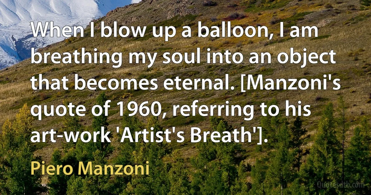 When I blow up a balloon, I am breathing my soul into an object that becomes eternal. [Manzoni's quote of 1960, referring to his art-work 'Artist's Breath']. (Piero Manzoni)