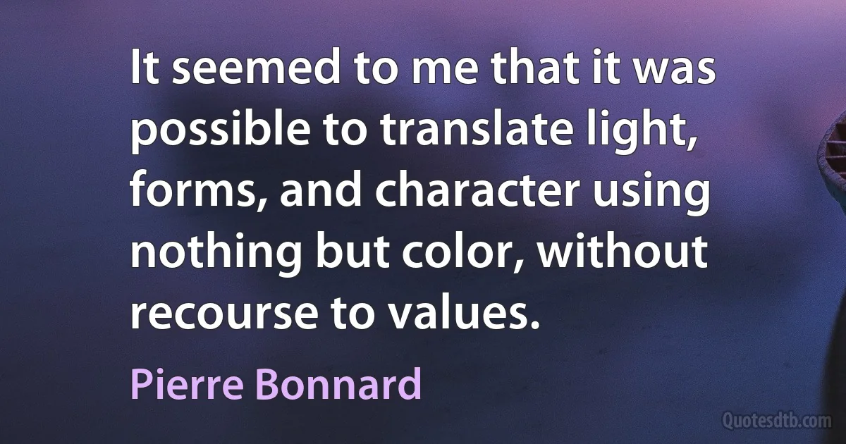 It seemed to me that it was possible to translate light, forms, and character using nothing but color, without recourse to values. (Pierre Bonnard)